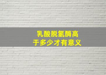 乳酸脱氢酶高于多少才有意义