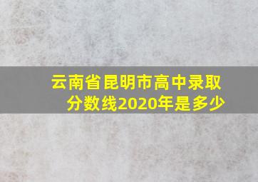 云南省昆明市高中录取分数线2020年是多少