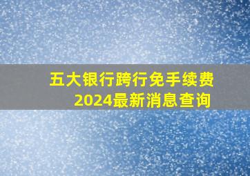 五大银行跨行免手续费2024最新消息查询