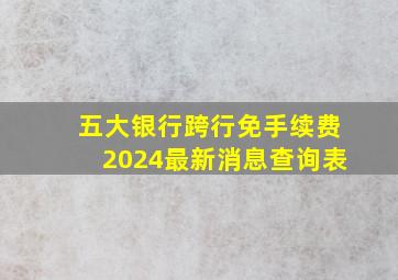 五大银行跨行免手续费2024最新消息查询表