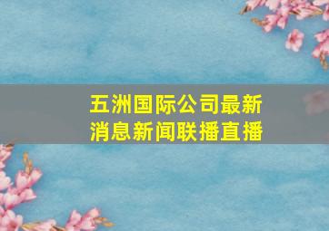 五洲国际公司最新消息新闻联播直播