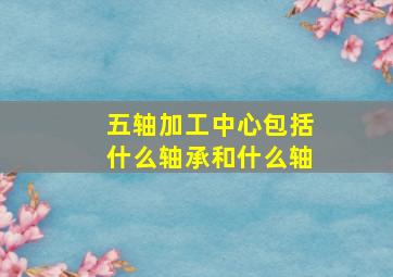 五轴加工中心包括什么轴承和什么轴