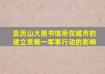 亚历山大图书馆所在城市的建立受哪一军事行动的影响