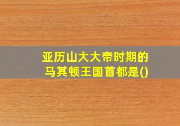 亚历山大大帝时期的马其顿王国首都是()