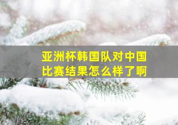 亚洲杯韩国队对中国比赛结果怎么样了啊