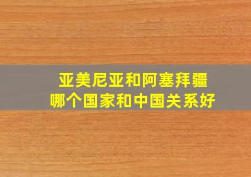 亚美尼亚和阿塞拜疆哪个国家和中国关系好