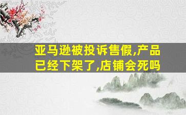 亚马逊被投诉售假,产品已经下架了,店铺会死吗