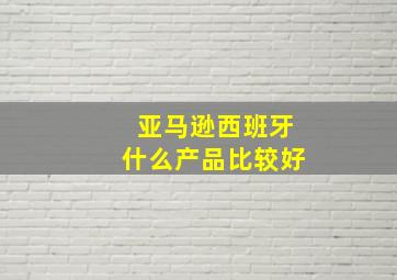 亚马逊西班牙什么产品比较好