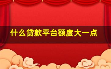 什么贷款平台额度大一点