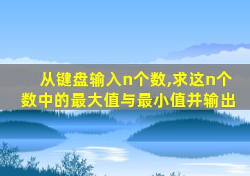 从键盘输入n个数,求这n个数中的最大值与最小值并输出