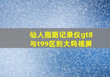 仙人指路记录仪gt8与t99区别大吗视屏