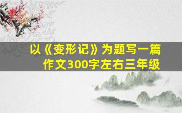 以《变形记》为题写一篇作文300字左右三年级