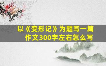 以《变形记》为题写一篇作文300字左右怎么写