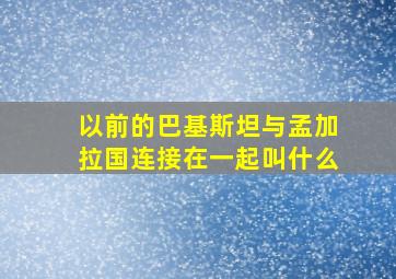 以前的巴基斯坦与孟加拉国连接在一起叫什么