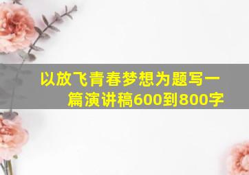 以放飞青春梦想为题写一篇演讲稿600到800字