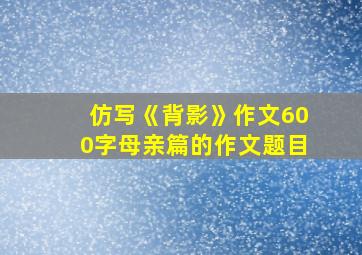 仿写《背影》作文600字母亲篇的作文题目