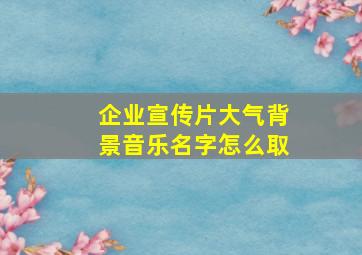 企业宣传片大气背景音乐名字怎么取