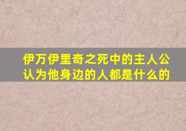 伊万伊里奇之死中的主人公认为他身边的人都是什么的