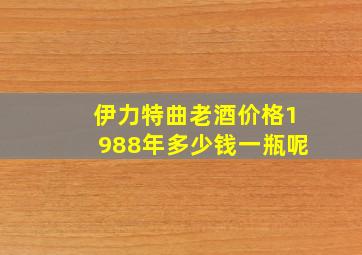 伊力特曲老酒价格1988年多少钱一瓶呢