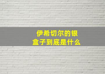 伊希切尔的银盒子到底是什么