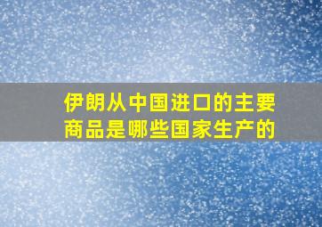 伊朗从中国进口的主要商品是哪些国家生产的