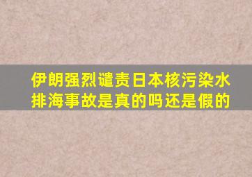 伊朗强烈谴责日本核污染水排海事故是真的吗还是假的