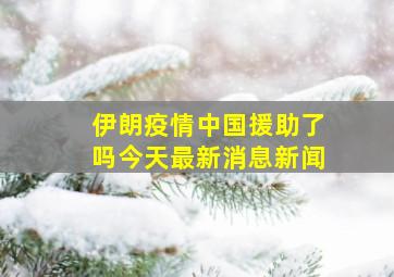 伊朗疫情中国援助了吗今天最新消息新闻