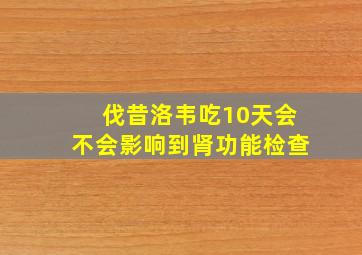 伐昔洛韦吃10天会不会影响到肾功能检查