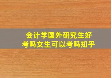 会计学国外研究生好考吗女生可以考吗知乎