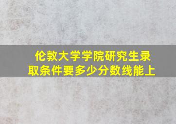 伦敦大学学院研究生录取条件要多少分数线能上