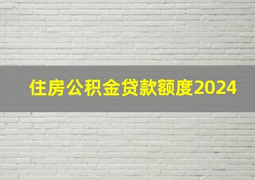 住房公积金贷款额度2024