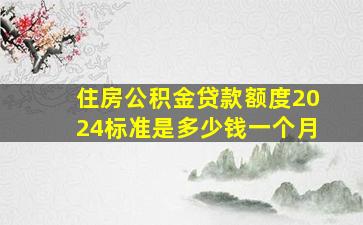 住房公积金贷款额度2024标准是多少钱一个月