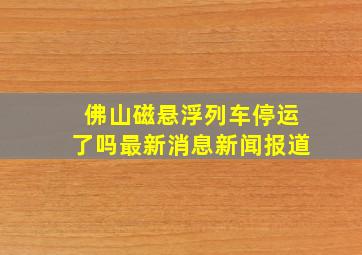 佛山磁悬浮列车停运了吗最新消息新闻报道