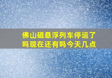 佛山磁悬浮列车停运了吗现在还有吗今天几点