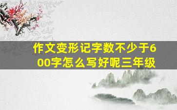 作文变形记字数不少于600字怎么写好呢三年级