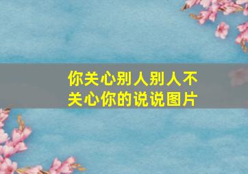 你关心别人别人不关心你的说说图片