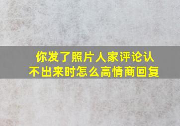 你发了照片人家评论认不出来时怎么高情商回复