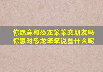 你愿意和恐龙笨笨交朋友吗你想对恐龙笨笨说些什么呢