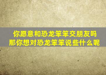 你愿意和恐龙笨笨交朋友吗那你想对恐龙笨笨说些什么呢