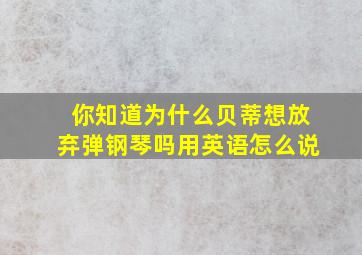 你知道为什么贝蒂想放弃弹钢琴吗用英语怎么说