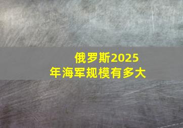 俄罗斯2025年海军规模有多大