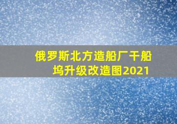 俄罗斯北方造船厂干船坞升级改造图2021