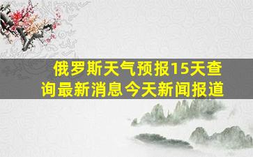 俄罗斯天气预报15天查询最新消息今天新闻报道