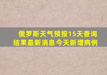 俄罗斯天气预报15天查询结果最新消息今天新增病例