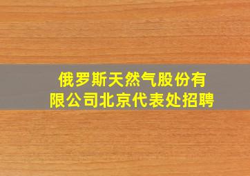 俄罗斯天然气股份有限公司北京代表处招聘