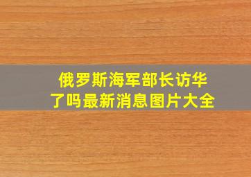 俄罗斯海军部长访华了吗最新消息图片大全