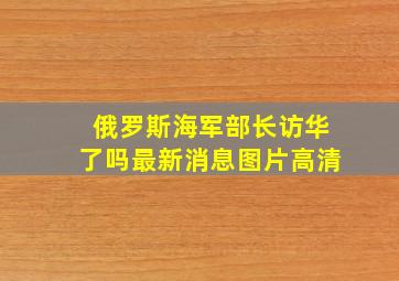 俄罗斯海军部长访华了吗最新消息图片高清