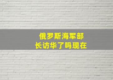 俄罗斯海军部长访华了吗现在