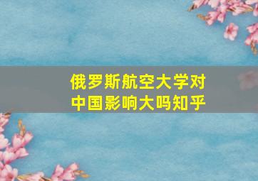 俄罗斯航空大学对中国影响大吗知乎