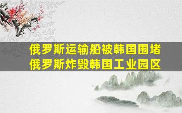 俄罗斯运输船被韩国围堵俄罗斯炸毁韩国工业园区